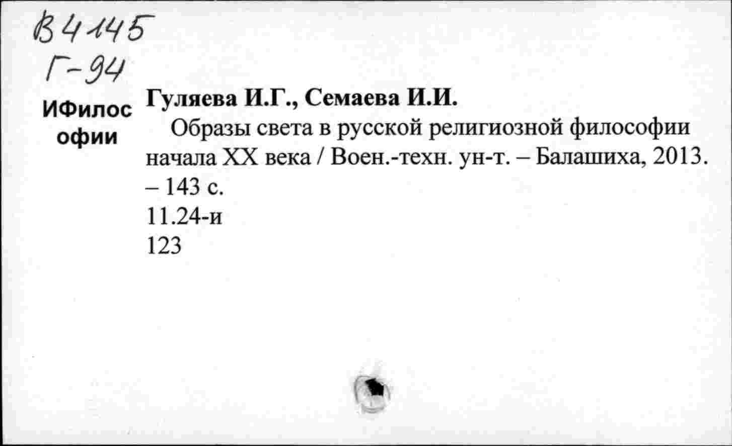 ﻿ИФилос Гуляева И.Г., Семаева И.И.
офии Образы света в русской религиозной философии начала XX века / Воен.-техн. ун-т. - Балашиха, 2013. - 143 с.
11.24-и
123